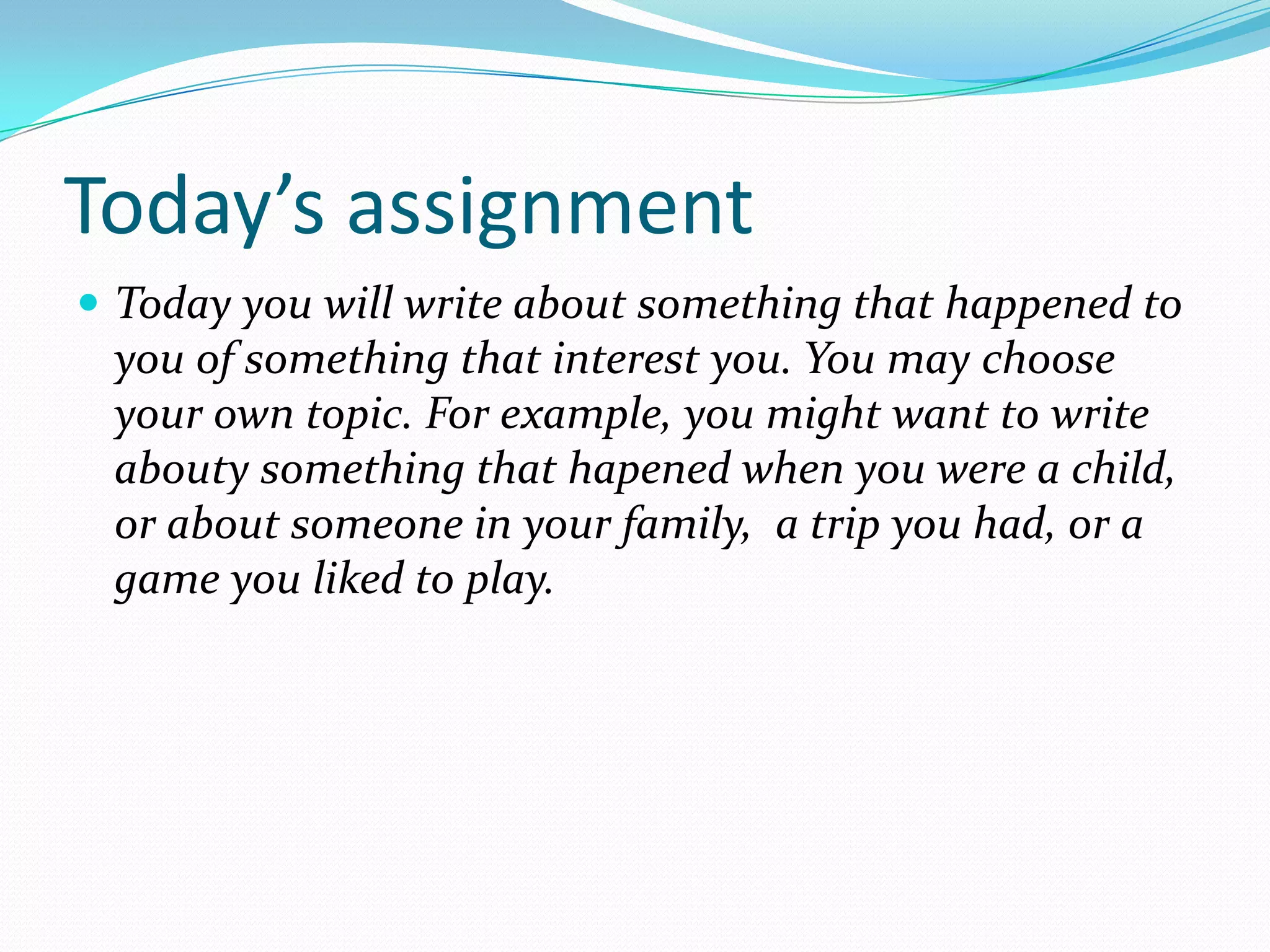 Today’s assignment
 Today you will write about something that happened to
 you of something that interest you. You may choose
 your own topic. For example, you might want to write
 abouty something that hapened when you were a child,
 or about someone in your family, a trip you had, or a
 game you liked to play.
 