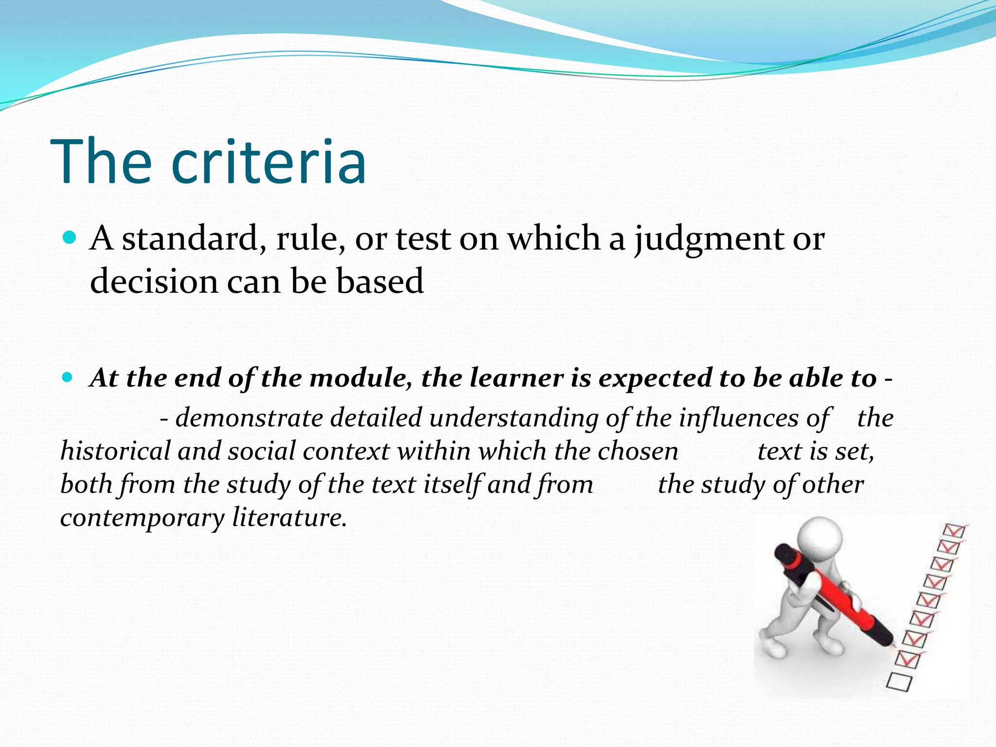 The criteria
 A standard, rule, or test on which a judgment or
  decision can be based

 At the end of the module, the learner is expected to be able to -
         - demonstrate detailed understanding of the influences of the
historical and social context within which the chosen       text is set,
both from the study of the text itself and from    the study of other
contemporary literature.
 