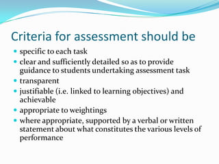 Criteria for assessment should be
 specific to each task
 clear and sufficiently detailed so as to provide
    guidance to students undertaking assessment task
   transparent
   justifiable (i.e. linked to learning objectives) and
    achievable
   appropriate to weightings
   where appropriate, supported by a verbal or written
    statement about what constitutes the various levels of
    performance
 