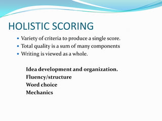 HOLISTIC SCORING
  Variety of criteria to produce a single score.
  Total quality is a sum of many components
  Writing is viewed as a whole.


     Idea development and organization.
     Fluency/structure
     Word choice
     Mechanics
 