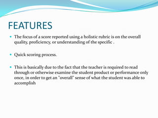 FEATURES
 The focus of a score reported using a holistic rubric is on the overall
  quality, proficiency, or understanding of the specific .

 Quick scoring process.


 This is basically due to the fact that the teacher is required to read
  through or otherwise examine the student product or performance only
  once, in order to get an "overall" sense of what the student was able to
  accomplish
 