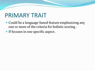 PRIMARY TRAIT
 Could be a language-based feature emphasizing any
  one or more of the criteria for holistic scoring .
 If focuses in one specific aspect.
 