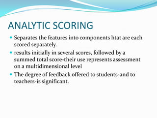 ANALYTIC SCORING
 Separates the features into components htat are each
  scored separately.
 results initially in several scores, followed by a
  summed total score-their use represents assessment
  on a multidimensional level
 The degree of feedback offered to students-and to
  teachers-is significant.
 