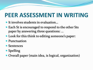 PEER ASSESSMENT IN WRITING
 It involves students in evaluation…
 Each St is encouraged to respond to the other Sts
    paper by answering three questions: …
   Look for this think to editing someone’s paper:
   Punctuation
   Sentences
   Spelling
   Overall paper (main idea, is logical, organization)
 