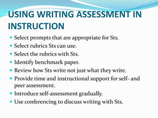 USING WRITING ASSESSMENT IN
INSTRUCTION
 Select prompts that are appropriate for Sts.
 Select rubrics Sts can use.
 Select the rubrics with Sts.
 Identify benchmark paper.
 Review how Sts write not just what they write.
 Provide time and instructional support for self- and
  peer assessment.
 Introduce self-assessment gradually.
 Use conferencing to discuss writing with Sts.
 