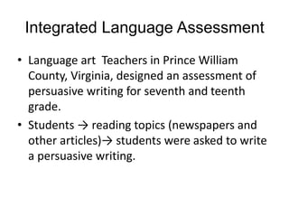 Integrated Language Assessment
• Language art Teachers in Prince William
County, Virginia, designed an assessment of
persuasive writing for seventh and teenth
grade.
• Students → reading topics (newspapers and
other articles)→ students were asked to write
a persuasive writing.
 