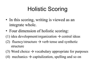 Holistic Scoring
• In this scoring, writing is viewed as an
integrate whole.
• Four dimension of holistic scoring:
(1) idea development/organization → central ideas
(2) fluency/structure → verb tense and synthetic
structure
(3) Word choice → vocabulary appropriate for purposes
(4) mechanics → capitalization, spelling and so on
 