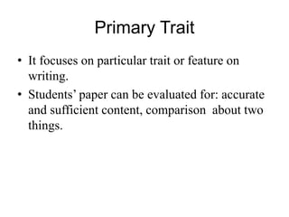 Primary Trait
• It focuses on particular trait or feature on
writing.
• Students’ paper can be evaluated for: accurate
and sufficient content, comparison about two
things.
 