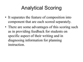 Analytical Scoring
• It separates the feature of composition into
component that are each scored separately.
• There are some advantages of this scoring such
as in providing feedback for students on
specific aspect of their writing and in
diagnosing information for planning
instruction.
 