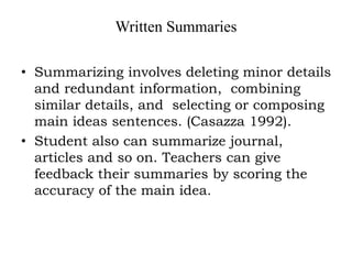 Written Summaries
• Summarizing involves deleting minor details
and redundant information, combining
similar details, and selecting or composing
main ideas sentences. (Casazza 1992).
• Student also can summarize journal,
articles and so on. Teachers can give
feedback their summaries by scoring the
accuracy of the main idea.
 