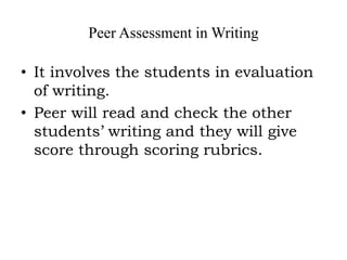 Peer Assessment in Writing
• It involves the students in evaluation
of writing.
• Peer will read and check the other
students’ writing and they will give
score through scoring rubrics.
 