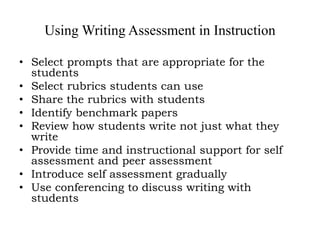 Using Writing Assessment in Instruction
• Select prompts that are appropriate for the
students
• Select rubrics students can use
• Share the rubrics with students
• Identify benchmark papers
• Review how students write not just what they
write
• Provide time and instructional support for self
assessment and peer assessment
• Introduce self assessment gradually
• Use conferencing to discuss writing with
students
 