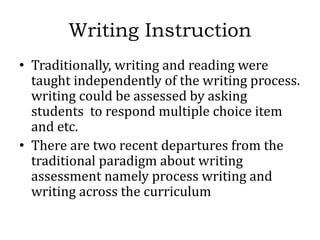 Writing Instruction
• Traditionally, writing and reading were
taught independently of the writing process.
writing could be assessed by asking
students to respond multiple choice item
and etc.
• There are two recent departures from the
traditional paradigm about writing
assessment namely process writing and
writing across the curriculum
 