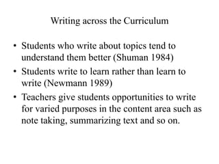 Writing across the Curriculum
• Students who write about topics tend to
understand them better (Shuman 1984)
• Students write to learn rather than learn to
write (Newmann 1989)
• Teachers give students opportunities to write
for varied purposes in the content area such as
note taking, summarizing text and so on.
 