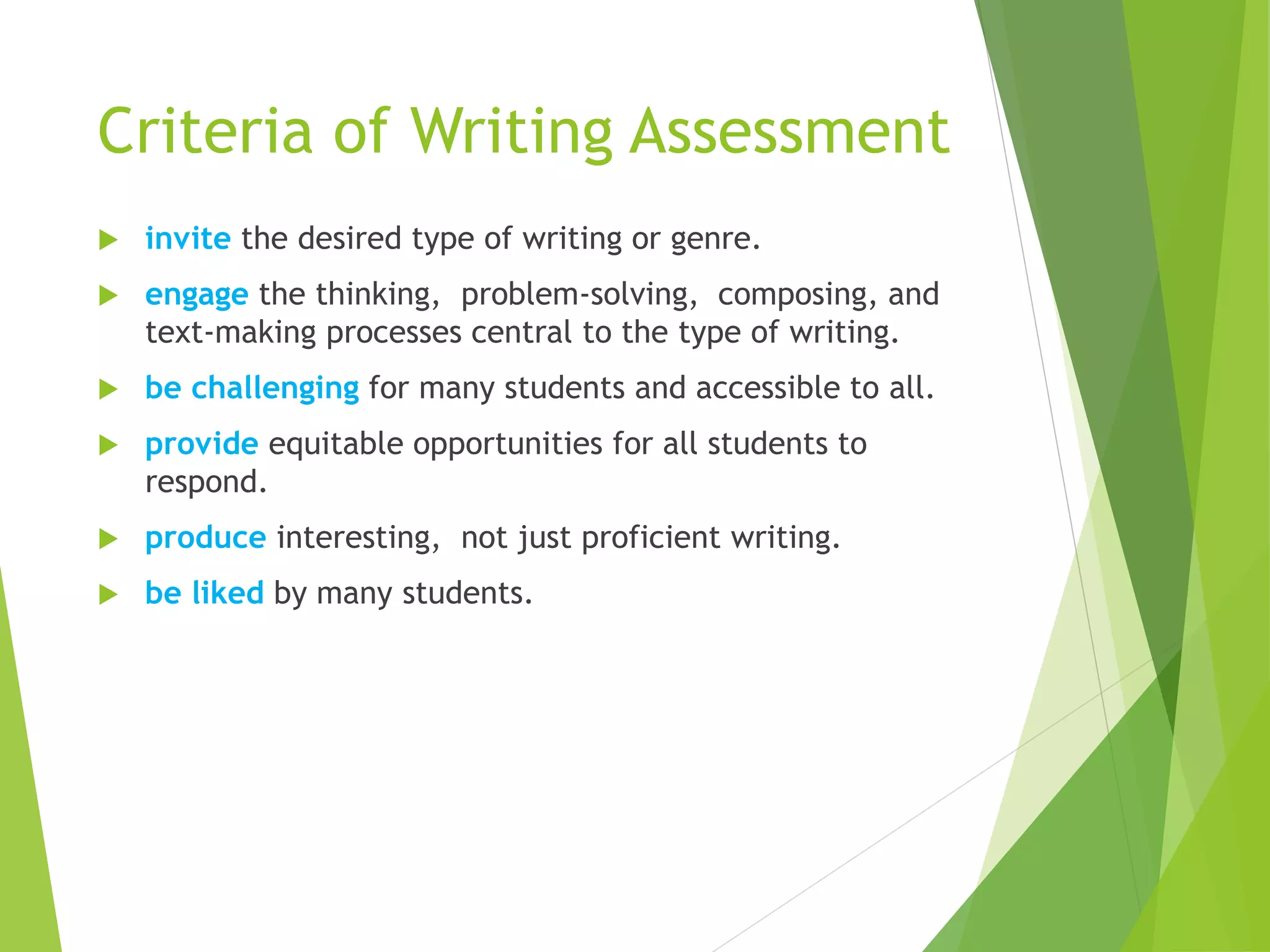 Criteria of Writing Assessment
 invite the desired type of writing or genre.
 engage the thinking, problem-solving, composing, and
text-making processes central to the type of writing.
 be challenging for many students and accessible to all.
 provide equitable opportunities for all students to
respond.
 produce interesting, not just proficient writing.
 be liked by many students.
 