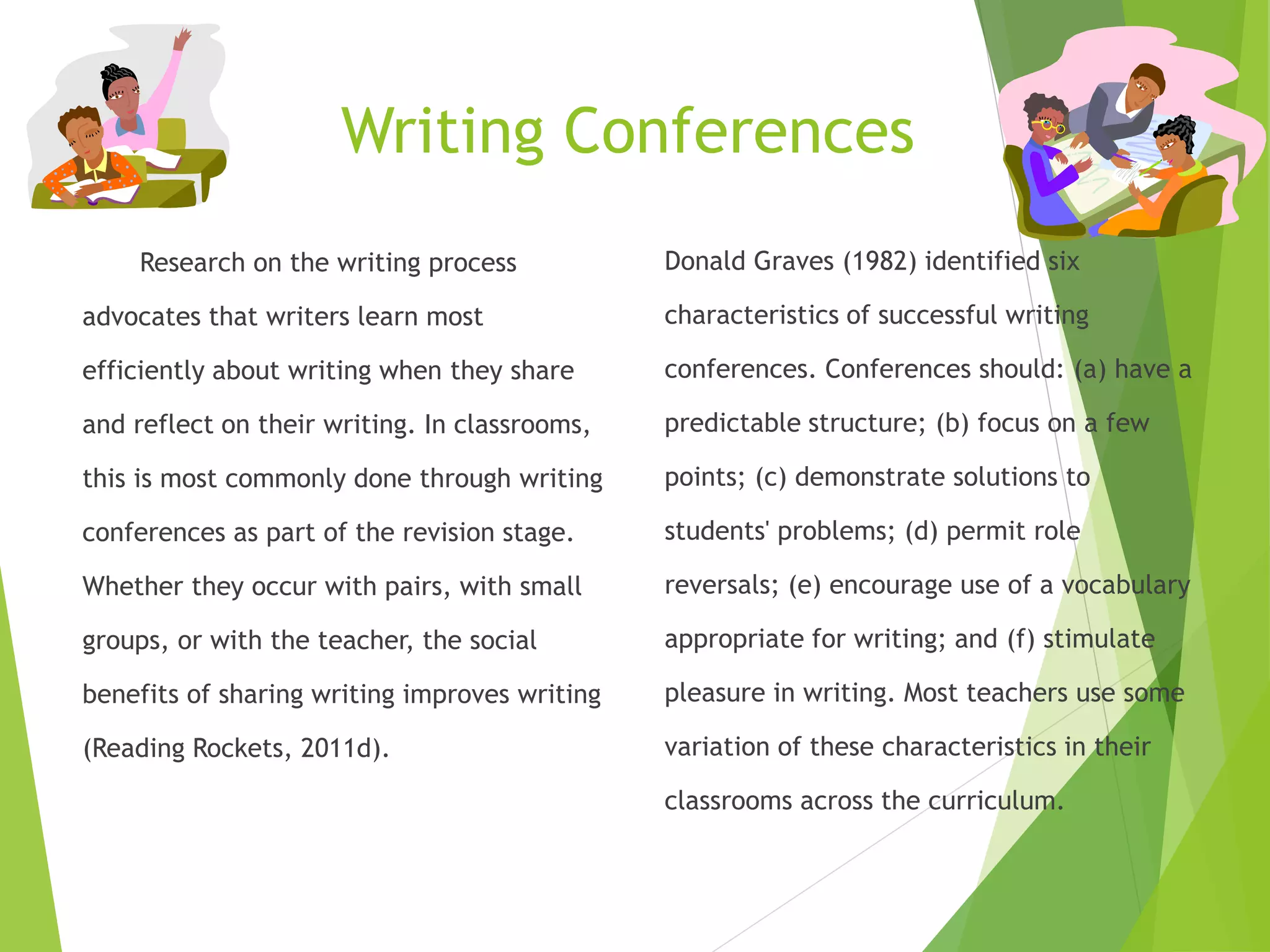 Writing Conferences
Research on the writing process
advocates that writers learn most
efficiently about writing when they share
and reflect on their writing. In classrooms,
this is most commonly done through writing
conferences as part of the revision stage.
Whether they occur with pairs, with small
groups, or with the teacher, the social
benefits of sharing writing improves writing
(Reading Rockets, 2011d).
Donald Graves (1982) identified six
characteristics of successful writing
conferences. Conferences should: (a) have a
predictable structure; (b) focus on a few
points; (c) demonstrate solutions to
students' problems; (d) permit role
reversals; (e) encourage use of a vocabulary
appropriate for writing; and (f) stimulate
pleasure in writing. Most teachers use some
variation of these characteristics in their
classrooms across the curriculum.
 