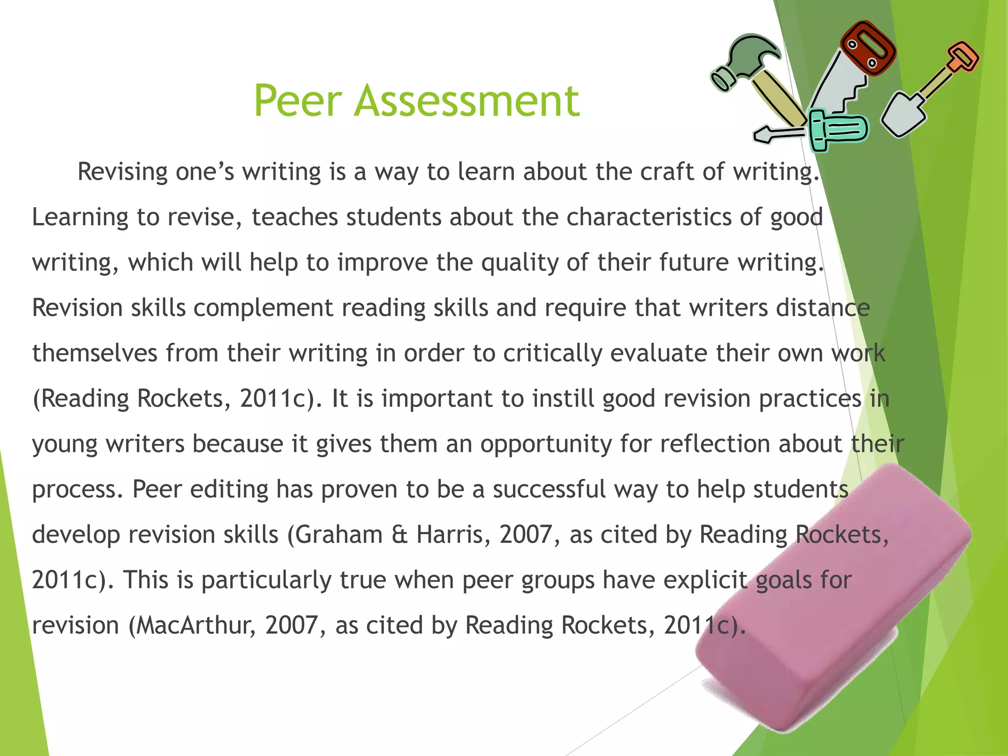 Peer Assessment
Revising one’s writing is a way to learn about the craft of writing.
Learning to revise, teaches students about the characteristics of good
writing, which will help to improve the quality of their future writing.
Revision skills complement reading skills and require that writers distance
themselves from their writing in order to critically evaluate their own work
(Reading Rockets, 2011c). It is important to instill good revision practices in
young writers because it gives them an opportunity for reflection about their
process. Peer editing has proven to be a successful way to help students
develop revision skills (Graham & Harris, 2007, as cited by Reading Rockets,
2011c). This is particularly true when peer groups have explicit goals for
revision (MacArthur, 2007, as cited by Reading Rockets, 2011c).
 
