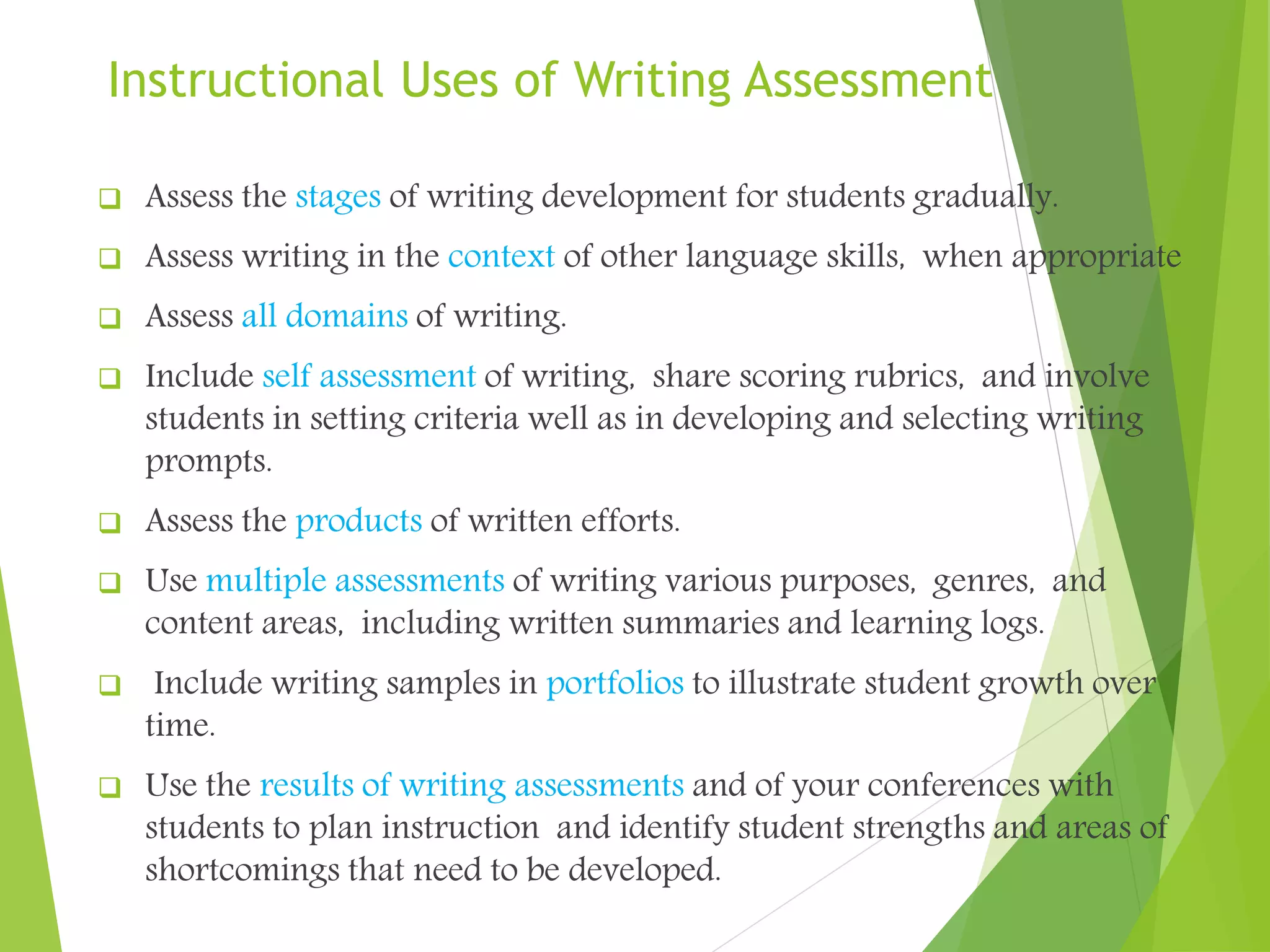 Instructional Uses of Writing Assessment
 Assess the stages of writing development for students gradually.
 Assess writing in the context of other language skills, when appropriate
 Assess all domains of writing.
 Include self assessment of writing, share scoring rubrics, and involve
students in setting criteria well as in developing and selecting writing
prompts.
 Assess the products of written efforts.
 Use multiple assessments of writing various purposes, genres, and
content areas, including written summaries and learning logs.
 Include writing samples in portfolios to illustrate student growth over
time.
 Use the results of writing assessments and of your conferences with
students to plan instruction and identify student strengths and areas of
shortcomings that need to be developed.
 