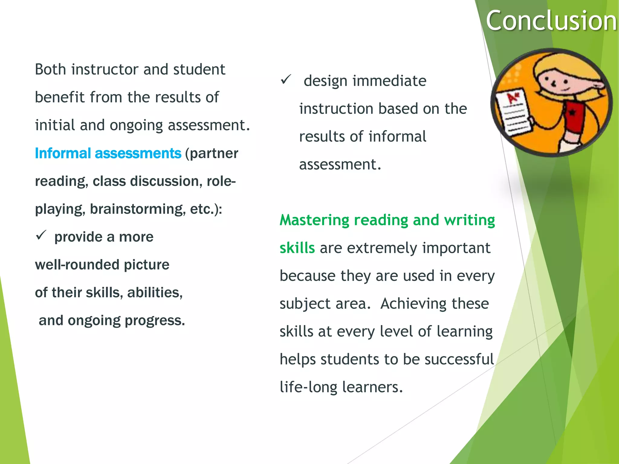Both instructor and student
benefit from the results of
initial and ongoing assessment.
Informal assessments (partner
reading, class discussion, role-
playing, brainstorming, etc.):
 provide a more
well-rounded picture
of their skills, abilities,
and ongoing progress.
 design immediate
instruction based on the
results of informal
assessment.
Mastering reading and writing
skills are extremely important
because they are used in every
subject area. Achieving these
skills at every level of learning
helps students to be successful
life-long learners.
Conclusion
 