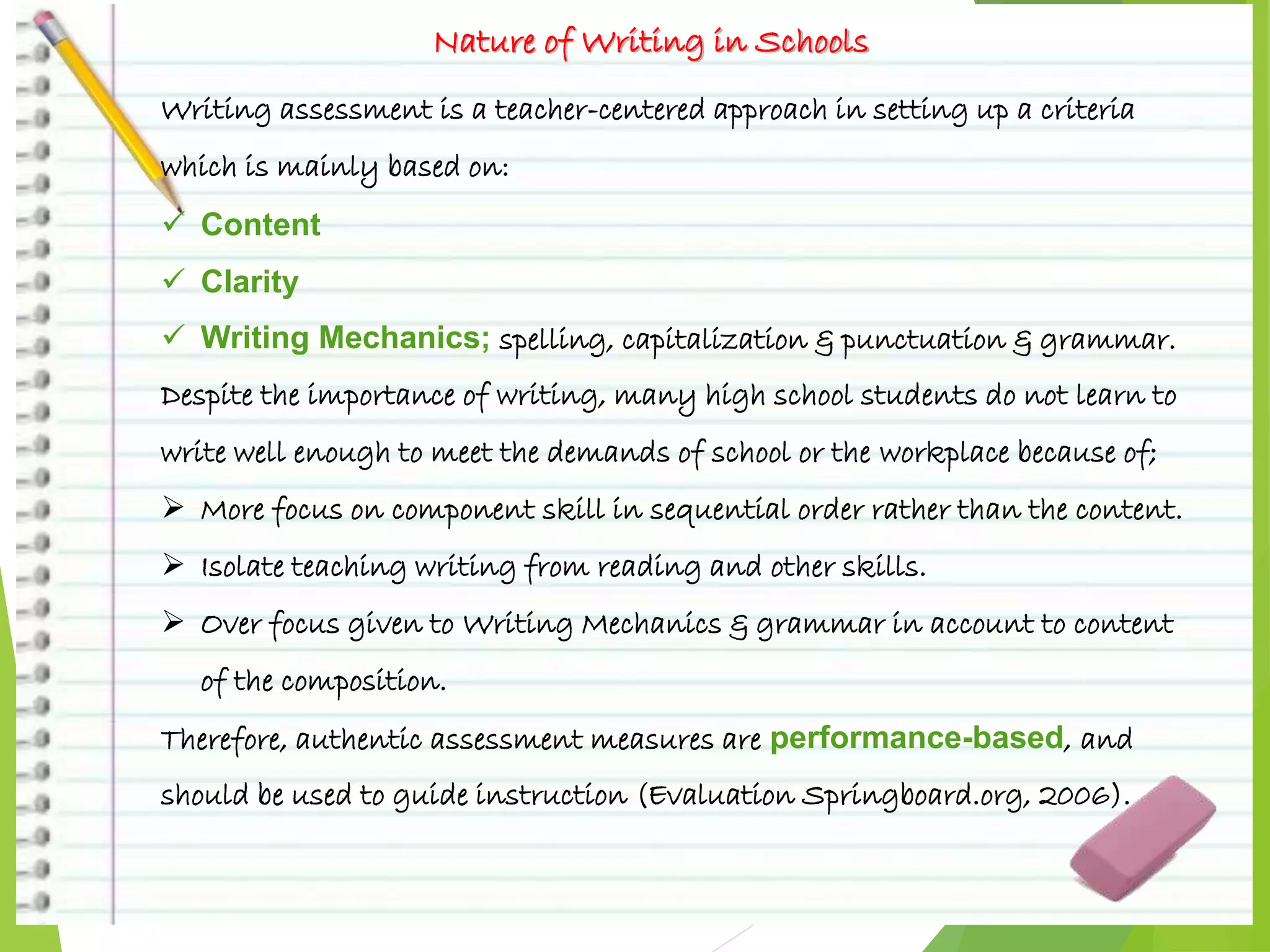 Nature of Writing in Schools
Writing assessment is a teacher-centered approach in setting up a criteria
which is mainly based on:
 Content
 Clarity
 Writing Mechanics; spelling, capitalization & punctuation & grammar.
Despite the importance of writing, many high school students do not learn to
write well enough to meet the demands of school or the workplace because of;
 More focus on component skill in sequential order rather than the content.
 Isolate teaching writing from reading and other skills.
 Over focus given to Writing Mechanics & grammar in account to content
of the composition.
Therefore, authentic assessment measures are performance-based, and
should be used to guide instruction (Evaluation Springboard.org, 2006).
 