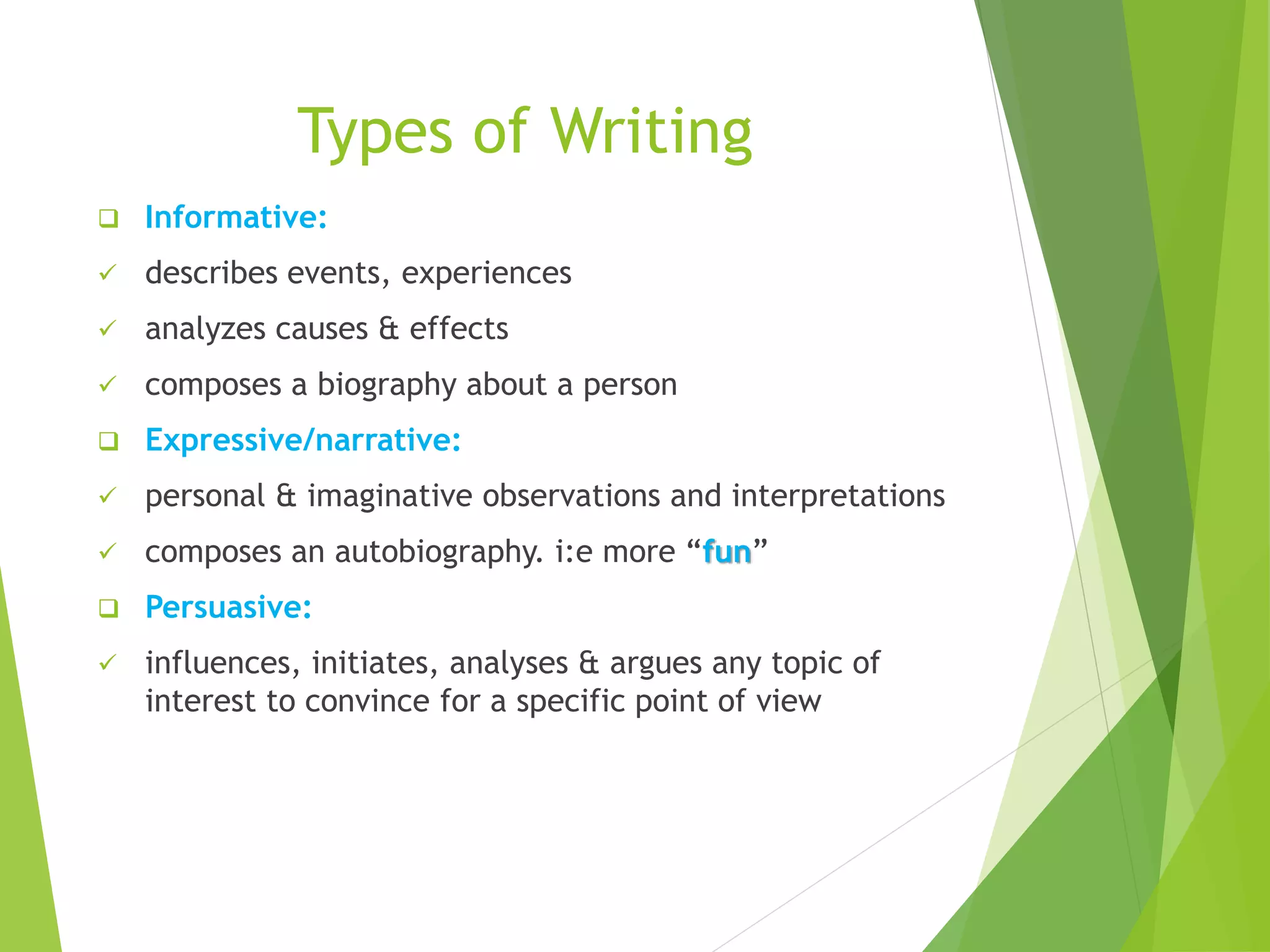 Types of Writing
 Informative:
 describes events, experiences
 analyzes causes & effects
 composes a biography about a person
 Expressive/narrative:
 personal & imaginative observations and interpretations
 composes an autobiography. i:e more “fun”
 Persuasive:
 influences, initiates, analyses & argues any topic of
interest to convince for a specific point of view
 