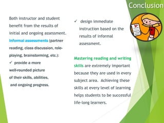 Both instructor and student
benefit from the results of
initial and ongoing assessment.
Informal assessments (partner
reading, class discussion, role-
playing, brainstorming, etc.):
 provide a more
well-rounded picture
of their skills, abilities,
and ongoing progress.
 design immediate
instruction based on the
results of informal
assessment.
Mastering reading and writing
skills are extremely important
because they are used in every
subject area. Achieving these
skills at every level of learning
helps students to be successful
life-long learners.
Conclusion
 