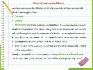 Nature of Writing in Schools
Writing assessment is a teacher-centered approach in setting up a criteria
which is mainly based on:
 Content
 Clarity
 Writing Mechanics; spelling, capitalization & punctuation & grammar.
Despite the importance of writing, many high school students do not learn to
write well enough to meet the demands of school or the workplace because of;
 More focus on component skill in sequential order rather than the content.
 Isolate teaching writing from reading and other skills.
 Over focus given to Writing Mechanics & grammar in account to content
of the composition.
Therefore, authentic assessment measures are performance-based, and
should be used to guide instruction (Evaluation Springboard.org, 2006).
 