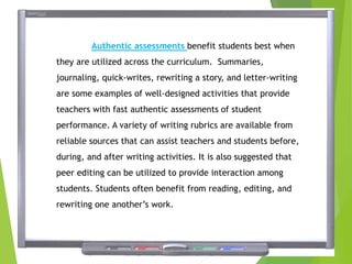 Authentic assessments benefit students best when
they are utilized across the curriculum. Summaries,
journaling, quick-writes, rewriting a story, and letter-writing
are some examples of well-designed activities that provide
teachers with fast authentic assessments of student
performance. A variety of writing rubrics are available from
reliable sources that can assist teachers and students before,
during, and after writing activities. It is also suggested that
peer editing can be utilized to provide interaction among
students. Students often benefit from reading, editing, and
rewriting one another’s work.
 