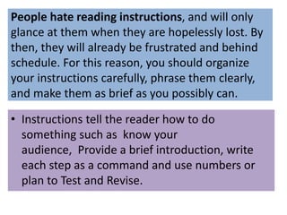 People hate reading instructions, and will only
glance at them when they are hopelessly lost. By
then, they will already be frustrated and behind
schedule. For this reason, you should organize
your instructions carefully, phrase them clearly,
and make them as brief as you possibly can.
• Instructions tell the reader how to do
something such as know your
audience, Provide a brief introduction, write
each step as a command and use numbers or
plan to Test and Revise.
 