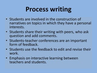 Process writing
• Students are involved in the construction of
narratives on topics in which they have a personal
interests.
• Students share their writing with peers, who ask
question and add comments.
• Students-teacher conferences are an important
form of feedback.
• Students use the feedback to edit and revise their
work.
• Emphasis on interactive learning between
teachers and students.
 