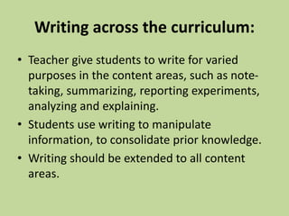 Writing across the curriculum:
• Teacher give students to write for varied
purposes in the content areas, such as note-
taking, summarizing, reporting experiments,
analyzing and explaining.
• Students use writing to manipulate
information, to consolidate prior knowledge.
• Writing should be extended to all content
areas.
 