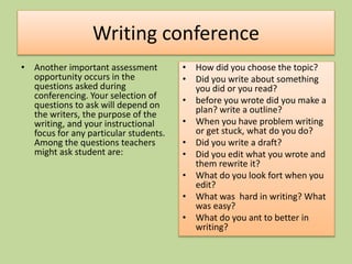 Writing conference
• Another important assessment
opportunity occurs in the
questions asked during
conferencing. Your selection of
questions to ask will depend on
the writers, the purpose of the
writing, and your instructional
focus for any particular students.
Among the questions teachers
might ask student are:
• How did you choose the topic?
• Did you write about something
you did or you read?
• before you wrote did you make a
plan? write a outline?
• When you have problem writing
or get stuck, what do you do?
• Did you write a draft?
• Did you edit what you wrote and
them rewrite it?
• What do you look fort when you
edit?
• What was hard in writing? What
was easy?
• What do you ant to better in
writing?
 