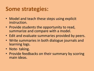 Some strategies:
• Model and teach these steps using explicit
instruction.
• Provide students the opportunity to read,
summarize and compare with a model.
• Edit and evaluate summaries provided by peers.
• Write summaries in both dialogue journals and
learning logs.
• Note- taking.
• Provide feedbacks on their summary by scoring
main ideas.
 