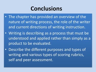 Conclusions
• The chapter has provided an overview of the
nature of writing process, the role of the writer
and current directions of writing instruction.
• Writing is describing as a process that must be
understood and applied rather than simply as a
product to be evaluated.
• Describe the different purposes and types of
writing and various types of scoring rubrics,
self and peer assessment.
 