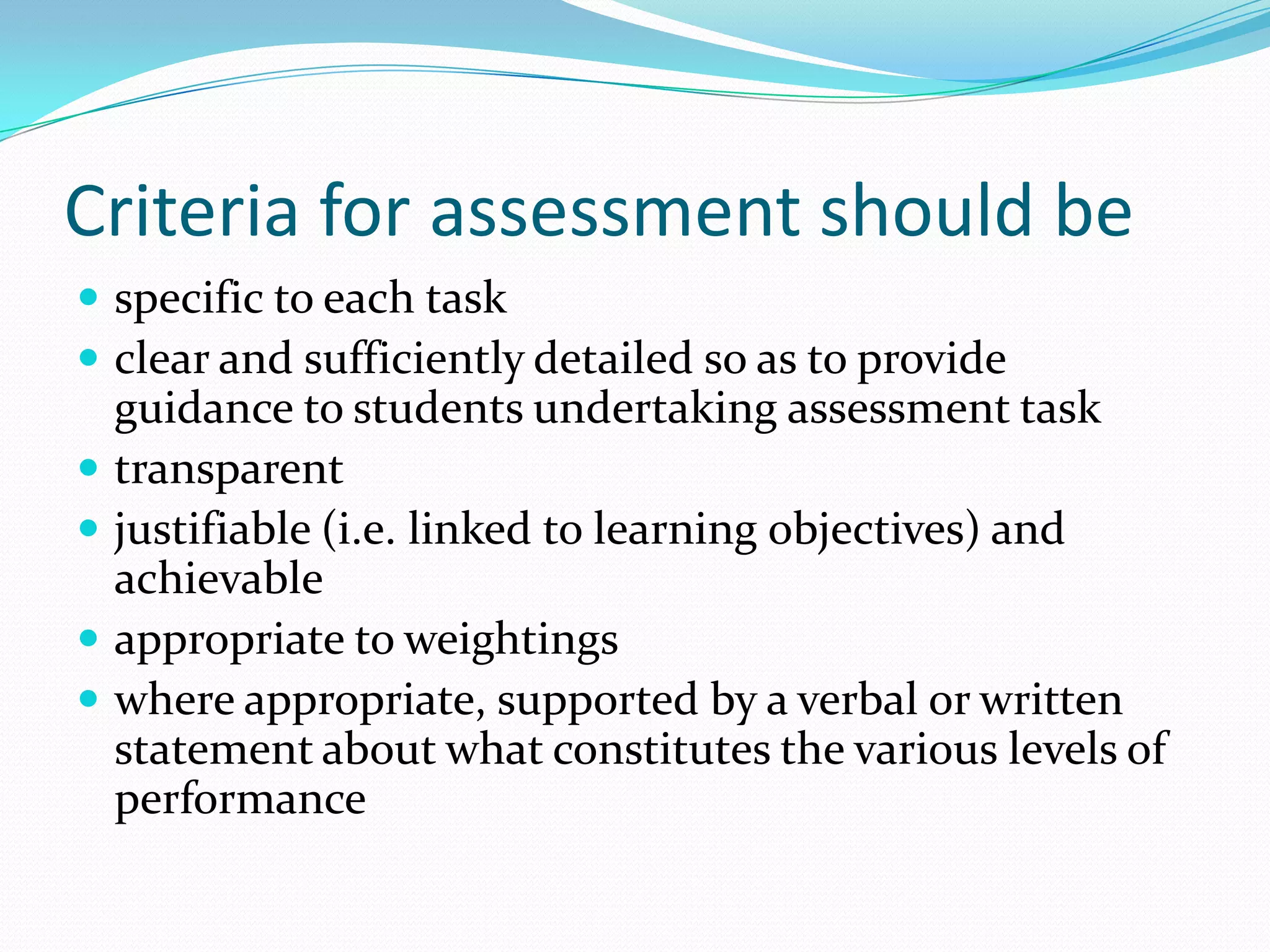 Criteria for assessment should be
 specific to each task
 clear and sufficiently detailed so as to provide
    guidance to students undertaking assessment task
   transparent
   justifiable (i.e. linked to learning objectives) and
    achievable
   appropriate to weightings
   where appropriate, supported by a verbal or written
    statement about what constitutes the various levels of
    performance
 