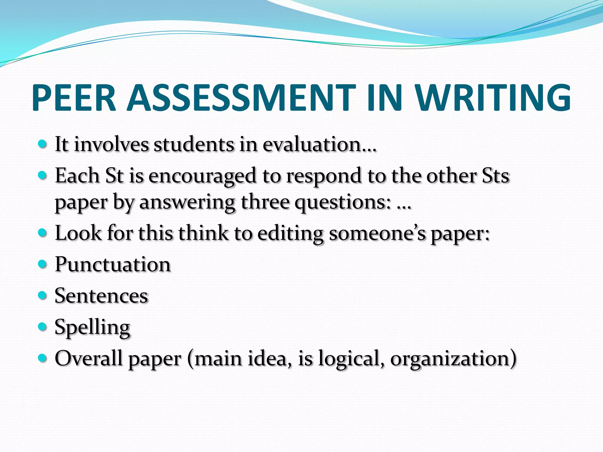 PEER ASSESSMENT IN WRITING
 It involves students in evaluation…
 Each St is encouraged to respond to the other Sts
    paper by answering three questions: …
   Look for this think to editing someone’s paper:
   Punctuation
   Sentences
   Spelling
   Overall paper (main idea, is logical, organization)
 
