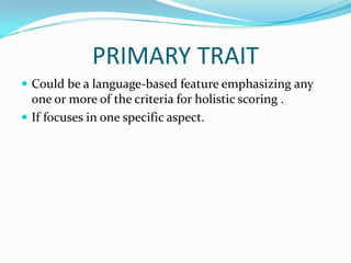 PRIMARY TRAIT
 Could be a language-based feature emphasizing any
  one or more of the criteria for holistic scoring .
 If focuses in one specific aspect.
 