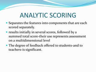 ANALYTIC SCORING
 Separates the features into components that are each
  scored separately.
 results initially in several scores, followed by a
  summed total score-their use represents assessment
  on a multidimensional level
 The degree of feedback offered to students-and to
  teachers-is significant.
 