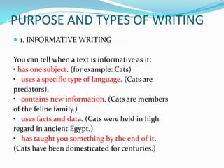 PURPOSE AND TYPES OF WRITING
 1. INFORMATIVE WRITING

You can tell when a text is informative as it:
• has one subject. (for example: Cats)
• uses a specific type of language. (Cats are
predators).
• contains new information. (Cats are members
of the feline family.)
• uses facts and data. (Cats were held in high
regard in ancient Egypt.)
• has taught you something by the end of it.
(Cats have been domesticated for centuries.)
 