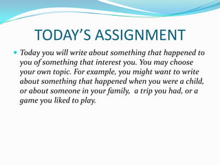 TODAY’S ASSIGNMENT
 Today you will write about something that happened to
 you of something that interest you. You may choose
 your own topic. For example, you might want to write
 about something that happened when you were a child,
 or about someone in your family, a trip you had, or a
 game you liked to play.
 
