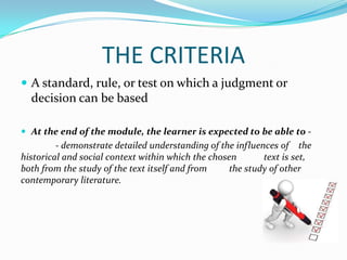 THE CRITERIA
 A standard, rule, or test on which a judgment or
  decision can be based

 At the end of the module, the learner is expected to be able to -
         - demonstrate detailed understanding of the influences of the
historical and social context within which the chosen       text is set,
both from the study of the text itself and from    the study of other
contemporary literature.
 