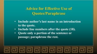 Advice for Effective Use of
Quotes/Paraphrase
• Include author’s last name in an introduction
to the quote.
• Include line numbers after the quote (18).
• Quote only a portion of the sentence or
passage; paraphrase the rest.
 