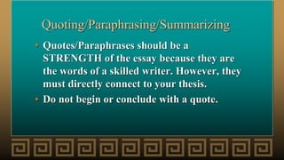 Quoting/Paraphrasing/Summarizing
• Quotes/Paraphrases should be a
STRENGTH of the essay because they are
the words of a skilled writer. However, they
must directly connect to your thesis.
• Do not begin or conclude with a quote.
 