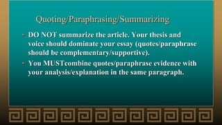 Quoting/Paraphrasing/Summarizing
• DO NOT summarize the article. Your thesis and
voice should dominate your essay (quotes/paraphrase
should be complementary/supportive).
• You MUSTcombine quotes/paraphrase evidence with
your analysis/explanation in the same paragraph.
 