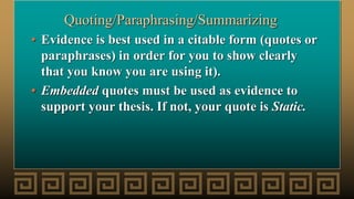 Quoting/Paraphrasing/Summarizing
• Evidence is best used in a citable form (quotes or
paraphrases) in order for you to show clearly
that you know you are using it).
• Embedded quotes must be used as evidence to
support your thesis. If not, your quote is Static.
 
