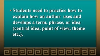 • Students need to practice how to
explain how an author uses and
develops a term, phrase, or idea
(central idea, point of view, theme
etc.).
 