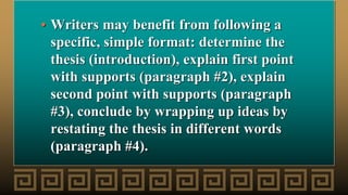 • Writers may benefit from following a
specific, simple format: determine the
thesis (introduction), explain first point
with supports (paragraph #2), explain
second point with supports (paragraph
#3), conclude by wrapping up ideas by
restating the thesis in different words
(paragraph #4).
 