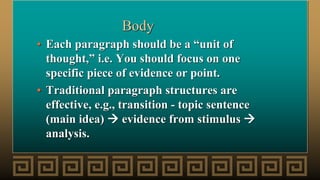 Body
• Each paragraph should be a “unit of
thought,” i.e. You should focus on one
specific piece of evidence or point.
• Traditional paragraph structures are
effective, e.g., transition - topic sentence
(main idea)  evidence from stimulus 
analysis.
 