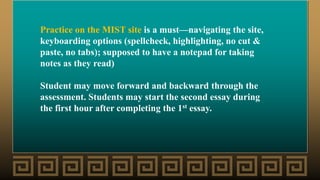 Practice on the MIST site is a must—navigating the site,
keyboarding options (spellcheck, highlighting, no cut &
paste, no tabs); supposed to have a notepad for taking
notes as they read)
Student may move forward and backward through the
assessment. Students may start the second essay during
the first hour after completing the 1st essay.
 