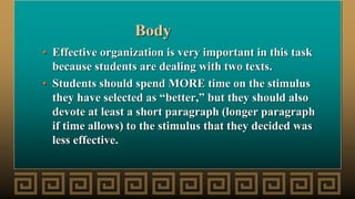 Body
• Effective organization is very important in this task
because students are dealing with two texts.
• Students should spend MORE time on the stimulus
they have selected as “better,” but they should also
devote at least a short paragraph (longer paragraph
if time allows) to the stimulus that they decided was
less effective.
 